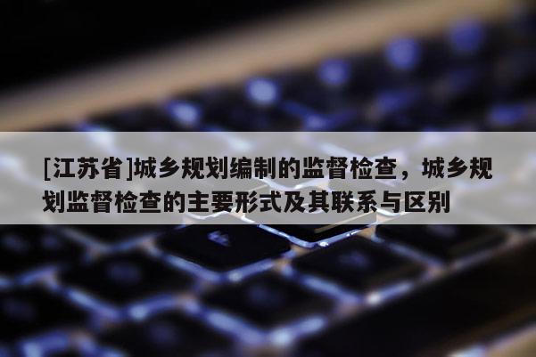 [江蘇省]城鄉(xiāng)規(guī)劃編制的監(jiān)督檢查，城鄉(xiāng)規(guī)劃監(jiān)督檢查的主要形式及其聯(lián)系與區(qū)別