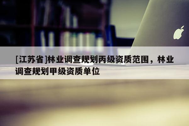 [江蘇省]林業(yè)調(diào)查規(guī)劃丙級(jí)資質(zhì)范圍，林業(yè)調(diào)查規(guī)劃甲級(jí)資質(zhì)單位