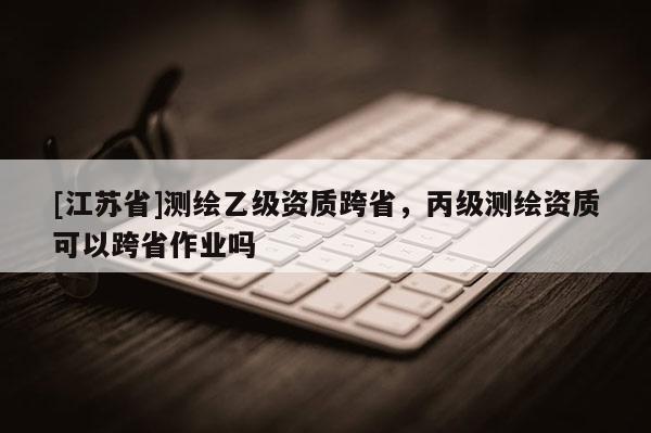 [江蘇省]測(cè)繪乙級(jí)資質(zhì)跨省，丙級(jí)測(cè)繪資質(zhì)可以跨省作業(yè)嗎