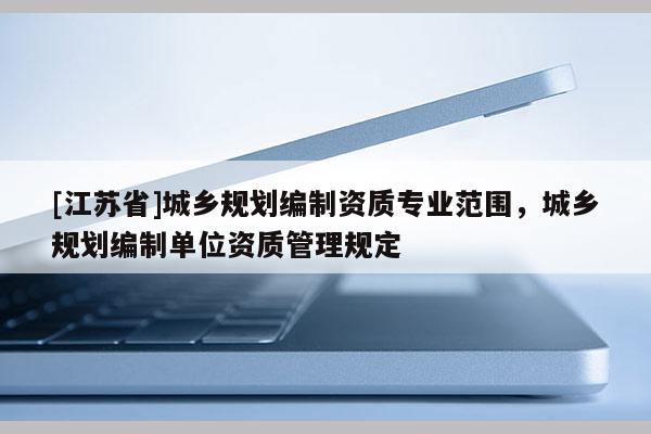 [江蘇省]城鄉(xiāng)規(guī)劃編制資質(zhì)專業(yè)范圍，城鄉(xiāng)規(guī)劃編制單位資質(zhì)管理規(guī)定