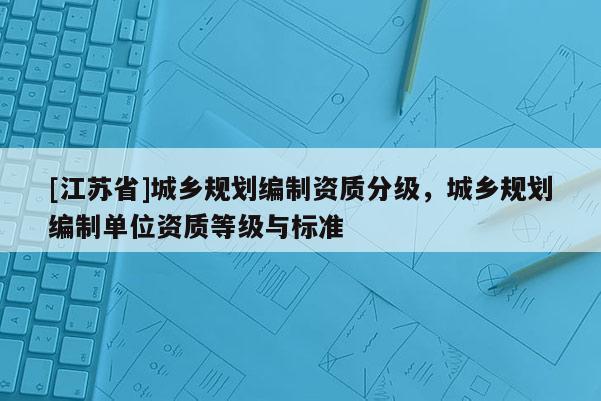 [江蘇省]城鄉(xiāng)規(guī)劃編制資質(zhì)分級(jí)，城鄉(xiāng)規(guī)劃編制單位資質(zhì)等級(jí)與標(biāo)準(zhǔn)