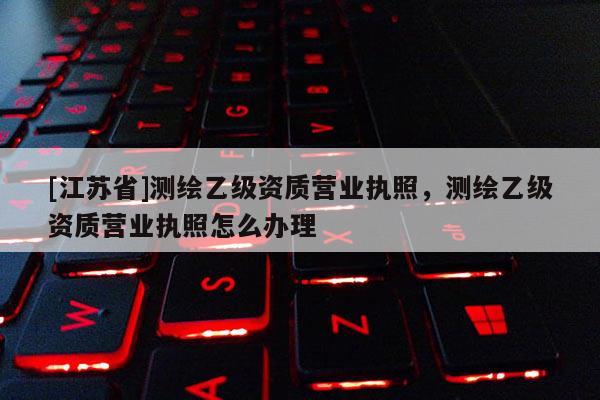 [江蘇省]測(cè)繪乙級(jí)資質(zhì)營(yíng)業(yè)執(zhí)照，測(cè)繪乙級(jí)資質(zhì)營(yíng)業(yè)執(zhí)照怎么辦理
