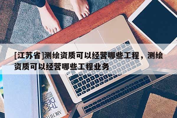 [江蘇省]測(cè)繪資質(zhì)可以經(jīng)營(yíng)哪些工程，測(cè)繪資質(zhì)可以經(jīng)營(yíng)哪些工程業(yè)務(wù)