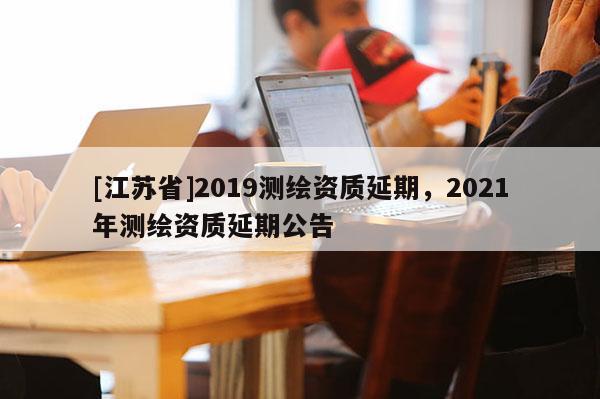 [江蘇省]2019測(cè)繪資質(zhì)延期，2021年測(cè)繪資質(zhì)延期公告