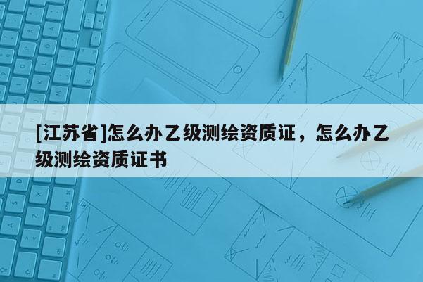 [江蘇省]怎么辦乙級測繪資質證，怎么辦乙級測繪資質證書