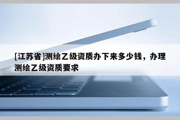 [江蘇省]測繪乙級資質(zhì)辦下來多少錢，辦理測繪乙級資質(zhì)要求