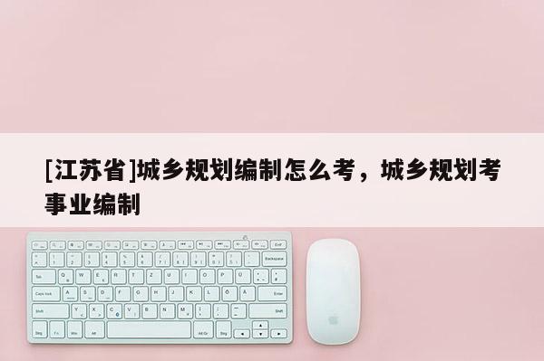 [江蘇省]城鄉(xiāng)規(guī)劃編制怎么考，城鄉(xiāng)規(guī)劃考事業(yè)編制
