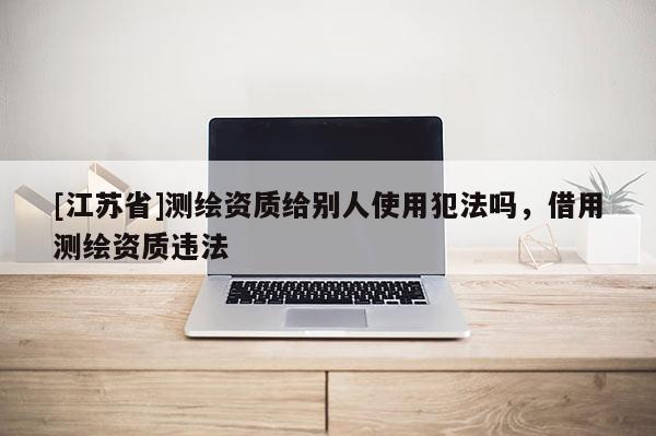 [江蘇省]測(cè)繪資質(zhì)給別人使用犯法嗎，借用測(cè)繪資質(zhì)違法