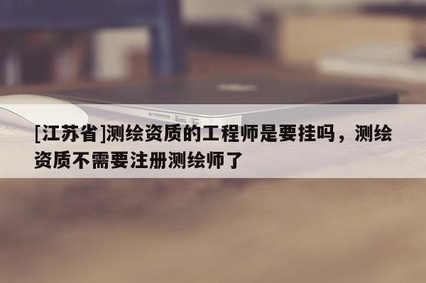 [江蘇省]測繪資質(zhì)的工程師是要掛嗎，測繪資質(zhì)不需要注冊測繪師了