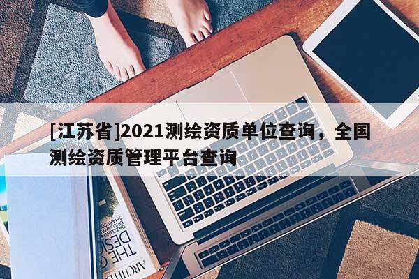 [江蘇省]2021測繪資質(zhì)單位查詢，全國測繪資質(zhì)管理平臺查詢