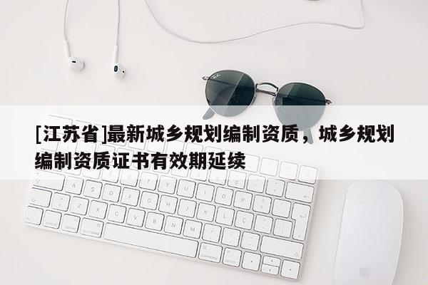 [江蘇省]最新城鄉(xiāng)規(guī)劃編制資質(zhì)，城鄉(xiāng)規(guī)劃編制資質(zhì)證書有效期延續(xù)