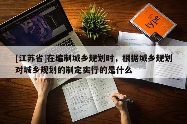 [江蘇省]在編制城鄉(xiāng)規(guī)劃時(shí)，根據(jù)城鄉(xiāng)規(guī)劃對(duì)城鄉(xiāng)規(guī)劃的制定實(shí)行的是什么