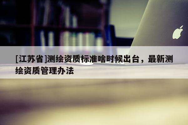 [江蘇省]測(cè)繪資質(zhì)標(biāo)準(zhǔn)啥時(shí)候出臺(tái)，最新測(cè)繪資質(zhì)管理辦法