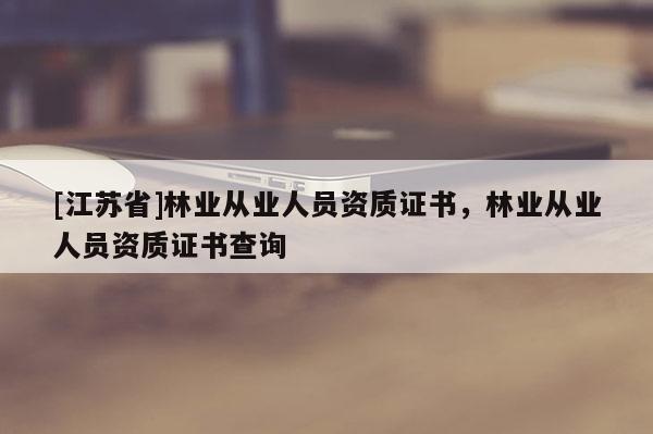 [江蘇省]林業(yè)從業(yè)人員資質(zhì)證書，林業(yè)從業(yè)人員資質(zhì)證書查詢