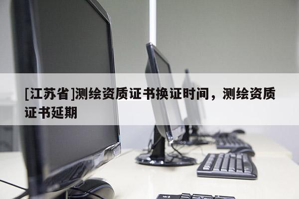 [江蘇省]測繪資質(zhì)證書換證時(shí)間，測繪資質(zhì)證書延期