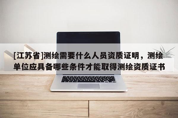 [江蘇省]測繪需要什么人員資質(zhì)證明，測繪單位應(yīng)具備哪些條件才能取得測繪資質(zhì)證書