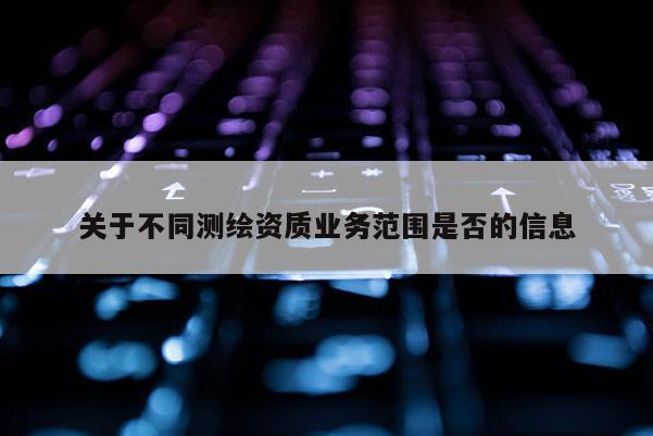 關(guān)于不同測繪資質(zhì)業(yè)務(wù)范圍是否的信息