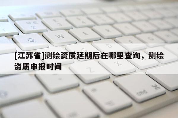 [江蘇省]測繪資質(zhì)延期后在哪里查詢，測繪資質(zhì)申報時間