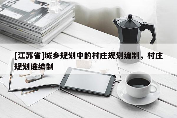 [江蘇省]城鄉(xiāng)規(guī)劃中的村莊規(guī)劃編制，村莊規(guī)劃誰編制