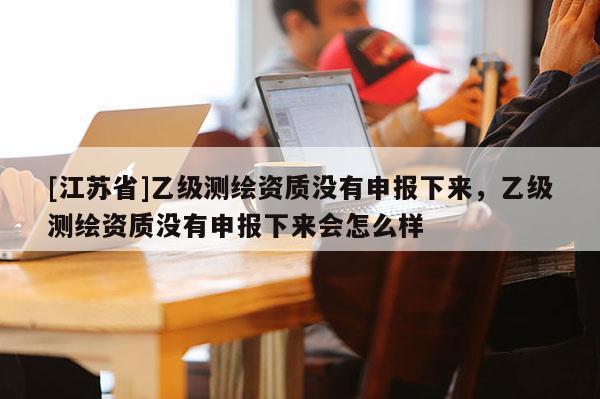 [江蘇省]乙級測繪資質(zhì)沒有申報下來，乙級測繪資質(zhì)沒有申報下來會怎么樣