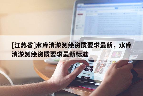 [江蘇省]水庫清淤測繪資質(zhì)要求最新，水庫清淤測繪資質(zhì)要求最新標準