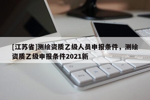 [江蘇省]測繪資質(zhì)乙級人員申報條件，測繪資質(zhì)乙級申報條件2021新
