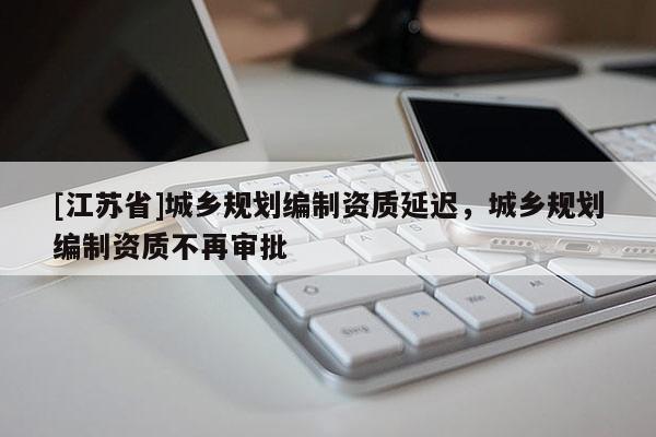 [江蘇省]城鄉(xiāng)規(guī)劃編制資質(zhì)延遲，城鄉(xiāng)規(guī)劃編制資質(zhì)不再審批
