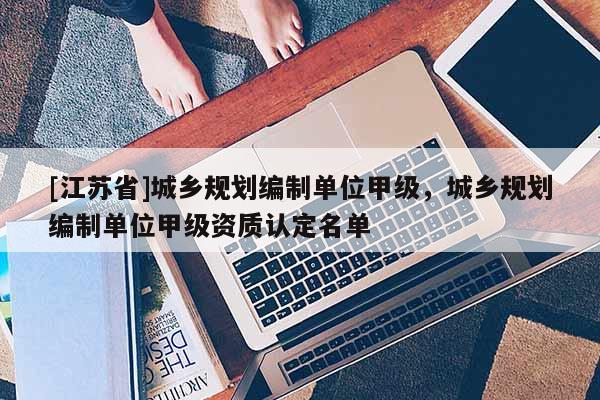 [江蘇省]城鄉(xiāng)規(guī)劃編制單位甲級，城鄉(xiāng)規(guī)劃編制單位甲級資質(zhì)認(rèn)定名單
