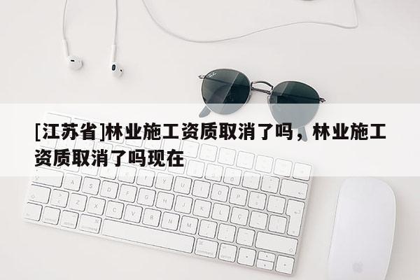 [江蘇省]林業(yè)施工資質(zhì)取消了嗎，林業(yè)施工資質(zhì)取消了嗎現(xiàn)在