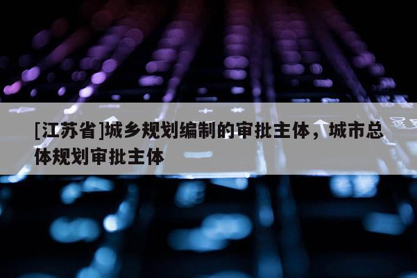 [江蘇省]城鄉(xiāng)規(guī)劃編制的審批主體，城市總體規(guī)劃審批主體