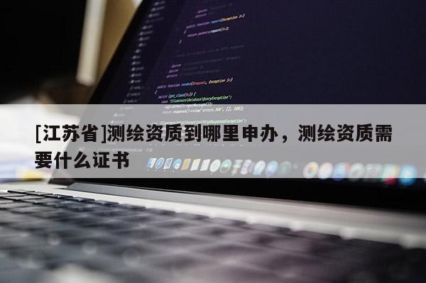 [江蘇省]測繪資質(zhì)到哪里申辦，測繪資質(zhì)需要什么證書