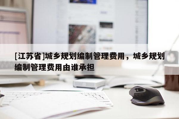 [江蘇省]城鄉(xiāng)規(guī)劃編制管理費用，城鄉(xiāng)規(guī)劃編制管理費用由誰承擔(dān)
