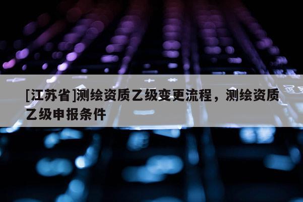 [江蘇省]測繪資質(zhì)乙級變更流程，測繪資質(zhì)乙級申報條件