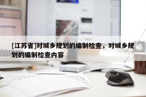 [江蘇省]對城鄉(xiāng)規(guī)劃的編制檢查，對城鄉(xiāng)規(guī)劃的編制檢查內(nèi)容