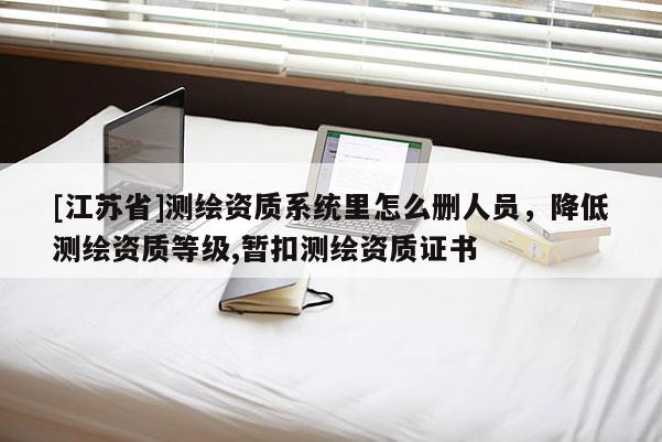 [江蘇省]測繪資質(zhì)系統(tǒng)里怎么刪人員，降低測繪資質(zhì)等級,暫扣測繪資質(zhì)證書