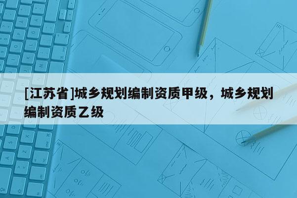 [江蘇省]城鄉(xiāng)規(guī)劃編制資質(zhì)甲級(jí)，城鄉(xiāng)規(guī)劃編制資質(zhì)乙級(jí)