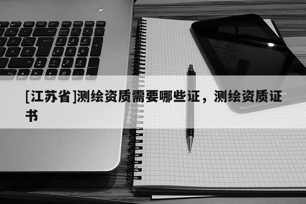 [江蘇省]測(cè)繪資質(zhì)需要哪些證，測(cè)繪資質(zhì)證書
