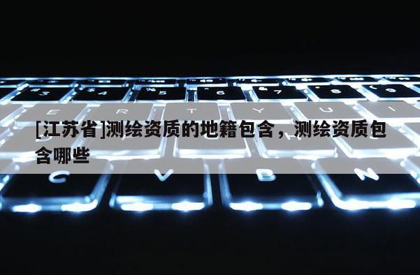 [江蘇省]測繪資質(zhì)的地籍包含，測繪資質(zhì)包含哪些