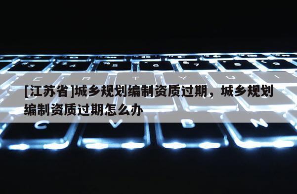 [江蘇省]城鄉(xiāng)規(guī)劃編制資質(zhì)過期，城鄉(xiāng)規(guī)劃編制資質(zhì)過期怎么辦