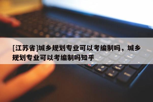[江蘇省]城鄉(xiāng)規(guī)劃專業(yè)可以考編制嗎，城鄉(xiāng)規(guī)劃專業(yè)可以考編制嗎知乎