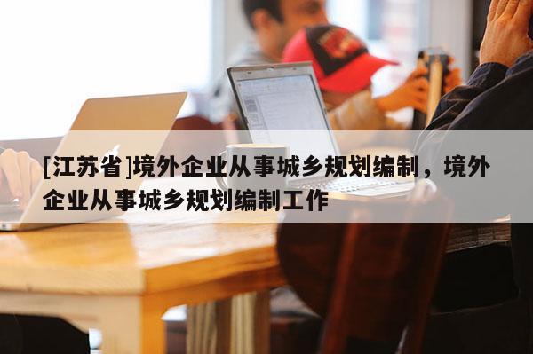 [江蘇省]境外企業(yè)從事城鄉(xiāng)規(guī)劃編制，境外企業(yè)從事城鄉(xiāng)規(guī)劃編制工作