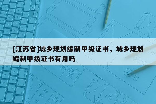 [江蘇省]城鄉(xiāng)規(guī)劃編制甲級證書，城鄉(xiāng)規(guī)劃編制甲級證書有用嗎