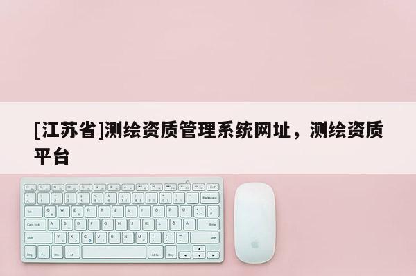 [江蘇省]測(cè)繪資質(zhì)管理系統(tǒng)網(wǎng)址，測(cè)繪資質(zhì)平臺(tái)