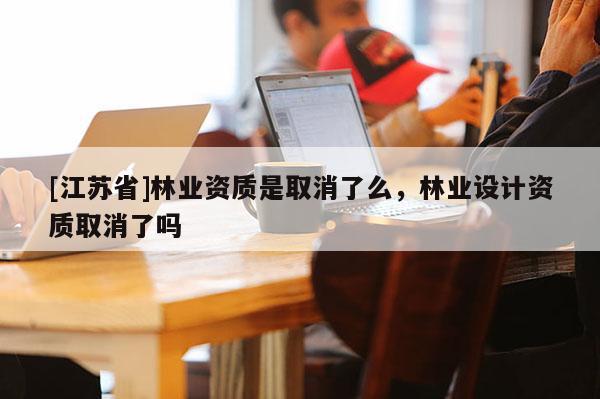 [江蘇省]林業(yè)資質(zhì)是取消了么，林業(yè)設(shè)計(jì)資質(zhì)取消了嗎
