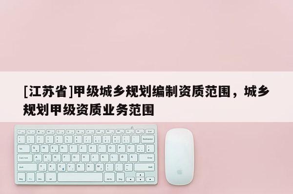 [江蘇省]甲級(jí)城鄉(xiāng)規(guī)劃編制資質(zhì)范圍，城鄉(xiāng)規(guī)劃甲級(jí)資質(zhì)業(yè)務(wù)范圍