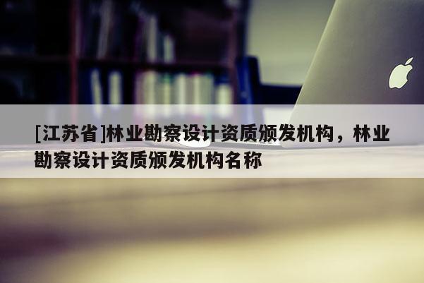 [江蘇省]林業(yè)勘察設(shè)計(jì)資質(zhì)頒發(fā)機(jī)構(gòu)，林業(yè)勘察設(shè)計(jì)資質(zhì)頒發(fā)機(jī)構(gòu)名稱