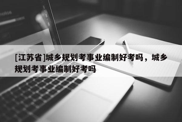 [江蘇省]城鄉(xiāng)規(guī)劃考事業(yè)編制好考嗎，城鄉(xiāng)規(guī)劃考事業(yè)編制好考嗎