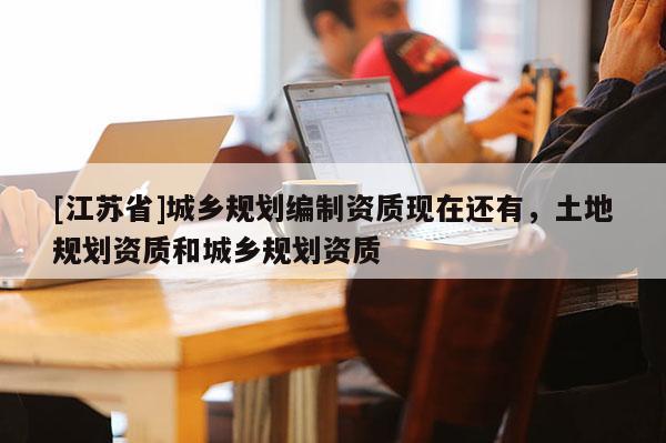 [江蘇省]城鄉(xiāng)規(guī)劃編制資質(zhì)現(xiàn)在還有，土地規(guī)劃資質(zhì)和城鄉(xiāng)規(guī)劃資質(zhì)