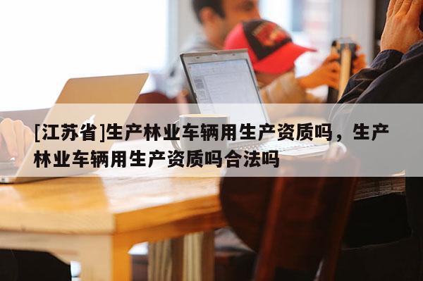 [江蘇省]生產(chǎn)林業(yè)車輛用生產(chǎn)資質(zhì)嗎，生產(chǎn)林業(yè)車輛用生產(chǎn)資質(zhì)嗎合法嗎
