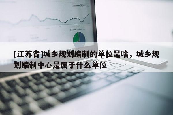 [江蘇省]城鄉(xiāng)規(guī)劃編制的單位是啥，城鄉(xiāng)規(guī)劃編制中心是屬于什么單位